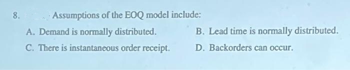 8.
Assumptions of the EOQ model include:
A. Demand is normally distributed.
C. There is instantaneous order receipt.
B. Lead time is normally distributed.
D. Backorders can occur.