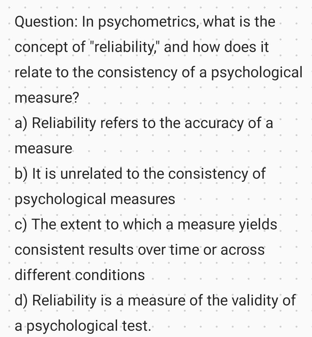 Question: In psychometrics, what is the
concept of "reliability," and how does it
relate to the consistency of a psychological
measure?
a) Reliability refers to the accuracy of a
measure
b) It is unrelated to the consistency of
psychological measures
c) The extent to which a measure yields
consistent results over time or across
different conditions
d) Reliability is a measure of the validity of
●
a psychological test.