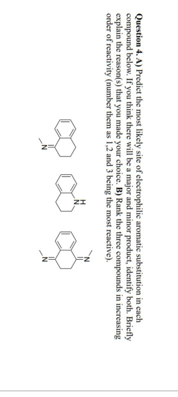 Question 4. A) Predict the most likely site of electrophilic aromatic substitution in each
compound below. If you think there will be a major and minor product, identify both. Briefly
explain the reason(s) that you made your choice. B) Rank the three compounds in increasing
order of reactivity (number them as 1,2 and 3 being the most reactive).