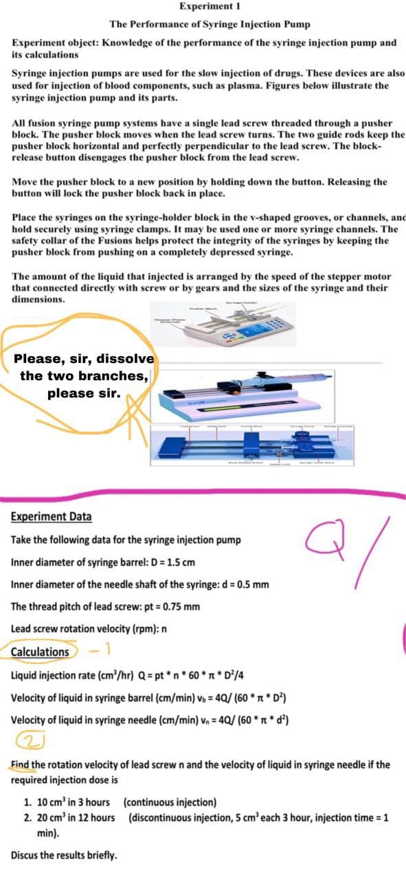 Experiment 1
The Performance of Syringe Injection Pump
Experiment object: Knowledge of the performance of the syringe injection pump and
its calculations
Syringe injection pumps are used for the slow injection of drugs. These devices are also
used for injection of blood components, such as plasma. Figures below illustrate the
syringe injection pump and its parts.
All fusion syringe pump systems have a single lead screw threaded through a pusher
block. The pusher block moves when the lead screw turns. The two guide rods keep the
pusher block horizontal and perfectly perpendicular to the lead screw. The block-
release button disengages the pusher block from the lead screw.
Move the pusher block to a new position by holding down the button. Releasing the
button will lock the pusher block back in place.
Place the syringes on the syringe-holder block in the v-shaped grooves, or channels, and
hold securely using syringe clamps. It may be used one or more syringe channels. The
safety collar of the Fusions helps protect the integrity of the syringes by keeping the
pusher block from pushing on a completely depressed syringe.
The amount of the liquid that injected is arranged by the speed of the stepper motor
that connected directly with screw or by gears and the sizes of the syringe and their
dimensions.
Please, sir, dissolve
the two branches,
please sir.
Experiment Data
Take the following data for the syringe injection pump
Inner diameter of syringe barrel: D = 1.5 cm
Inner diameter of the needle shaft of the syringe: d = 0.5 mm
The thread pitch of lead screw: pt = 0.75 mm
Lead screw rotation velocity (rpm): n
Calculations
Liquid injection rate (cm³/hr) Q = pt*n*60** D²/4
Velocity of liquid in syringe barrel (cm/min) vb = 40/ (60** D²)
Velocity of liquid in syringe needle (cm/min) v₁ = 4Q/ (60* *d²)
Find the rotation velocity of lead screw n and the velocity of liquid in syringe needle if the
required injection dose is
1. 10 cm³ in 3 hours
(continuous injection)
2. 20 cm³ in 12 hours
(discontinuous injection, 5 cm³ each 3 hour, injection time = 1
min).
Discus the results briefly.