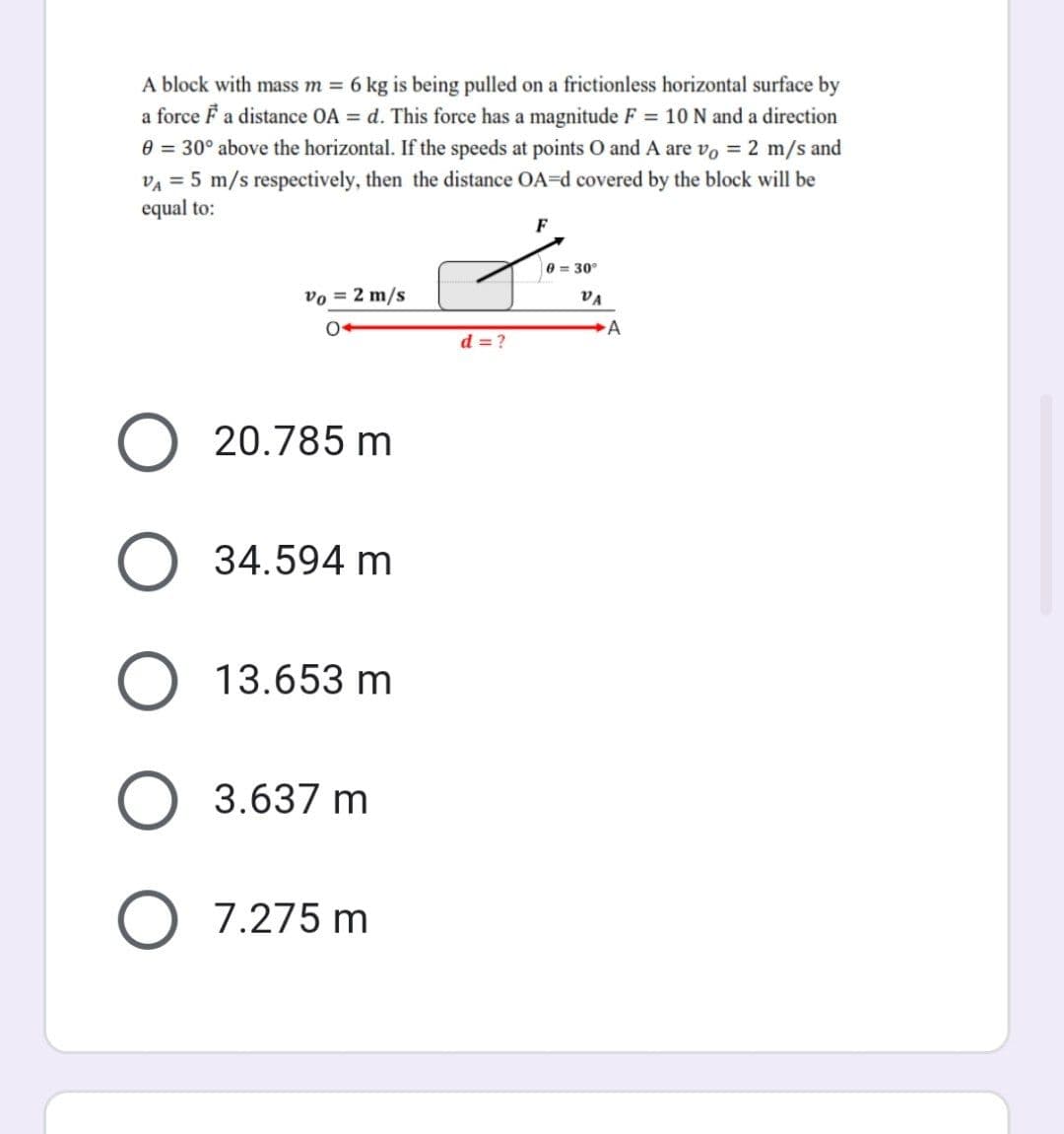 A block with mass m = 6 kg is being pulled on a frictionless horizontal surface by
a force F a distance OA = d. This force has a magnitude F = 10 N and a direction
0 = 30° above the horizontal. If the speeds at points O and A are vo = 2 m/s and
VA = 5 m/s respectively, then the distance OA-d covered by the block will be
equal to:
F
0 = 30°
Vo = 2 m/s
O
20.785 m
34.594 m
13.653 m
3.637 m
7.275 m
O
d = ?
VA
A