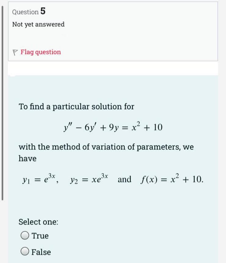 Question 5
Not yet answered
P Flag question
To find a particular solution for
y" - 6y' +9y = x² + 10
with the method of variation of parameters, we
have
y₁ = e³x,
Select one:
True
False
Y2
=
xe³x and f(x) = x² + 10.