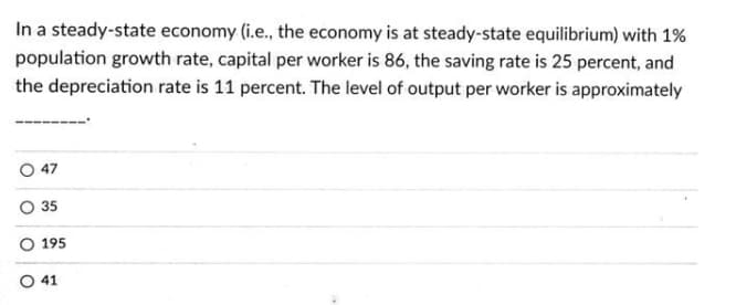 In a steady-state economy (i.e., the economy is at steady-state equilibrium) with 1%
population growth rate, capital per worker is 86, the saving rate is 25 percent, and
the depreciation rate is 11 percent. The level of output per worker is approximately
O 47
35
195
O 41
