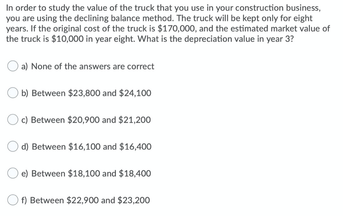 In order to study the value of the truck that you use in your construction business,
you are using the declining balance method. The truck will be kept only for eight
years. If the original cost of the truck is $170,000, and the estimated market value of
the truck is $10,000 in year eight. What is the depreciation value in year 3?
a) None of the answers are correct
b) Between $23,800 and $24,10O
c) Between $20,900 and $21,200
d) Between $16,100 and $16,400
e) Between $18,100 and $18,400
f) Between $22,900 and $23,200
