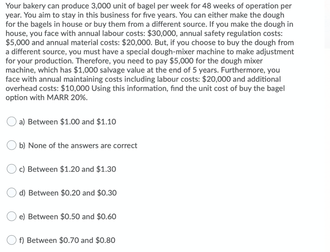 Your bakery can produce 3,000 unit of bagel per week for 48 weeks of operation per
year. You aim to stay in this business for five years. You can either make the dough
for the bagels in house or buy them from a different source. If you make the dough in
house, you face with annual labour costs: $30,000, annual safety regulation costs:
$5,000 and annual material costs: $20,000. But, if you choose to buy the dough from
a different source, you must have a special dough-mixer machine to make adjustment
for your production. Therefore, you need to pay $5,000 for the dough mixer
machine, which has $1,000 salvage value at the end of 5 years. Furthermore, you
face with annual maintaining costs including labour costs: $20,000 and additional
overhead costs: $10,000 Using this information, find the unit cost of buy the bagel
option with MARR 20%.
a) Between $1.00 and $1.10
b) None of the answers are correct
c) Between $1.20 and $1.30
d) Between $0.20 and $0.30
e) Between $0.50 and $0.60
f) Between $0.70 and $0.80
