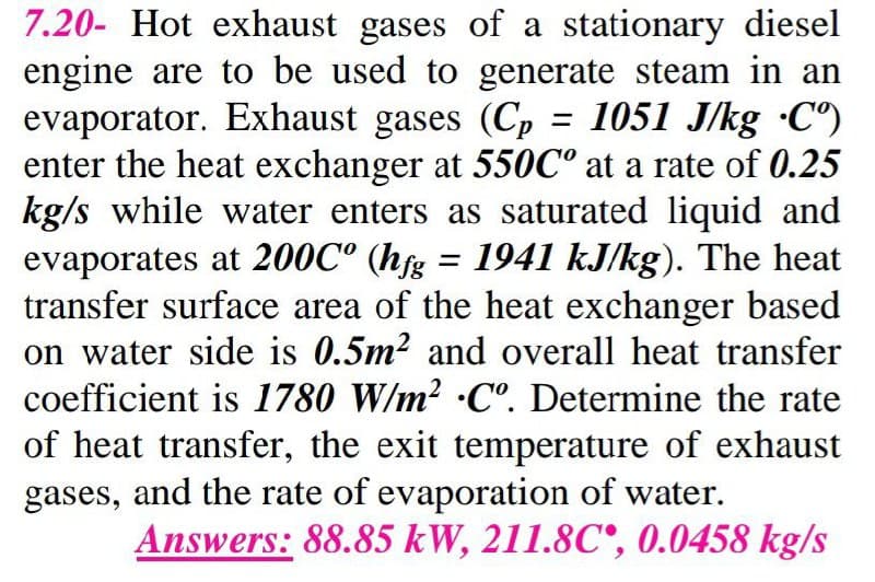 7.20- Hot exhaust gases of a stationary diesel
engine are to be used to generate steam in an
evaporator. Exhaust gases (Cp = 1051 J/kg •C°)
enter the heat exchanger at 550C° at a rate of 0.25
kg/s while water enters as saturated liquid and
evaporates at 200C° (hfg = 1941 kJ/kg). The heat
transfer surface area of the heat exchanger based
on water side is 0.5m? and overall heat transfer
coefficient is 1780 W/m2 ·C°. Determine the rate
of heat transfer, the exit temperature of exhaust
gases, and the rate of evaporation of water.
Answers: 88.85 kW, 211.8C°, 0.0458 kg/s
