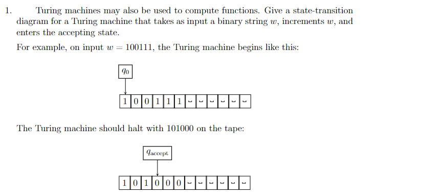 1.
Turing machines may also be used to compute functions. Give a state-transition
diagram for a Turing machine that takes as input a binary string w, increments w, and
enters the accepting state.
For example, on input w = 100111, the Turing machine begins like this:
90
1|0|0|11|1|-|-|-|-|-|-
The Turing machine should halt with 101000 on the tape:
Jaccept
101000