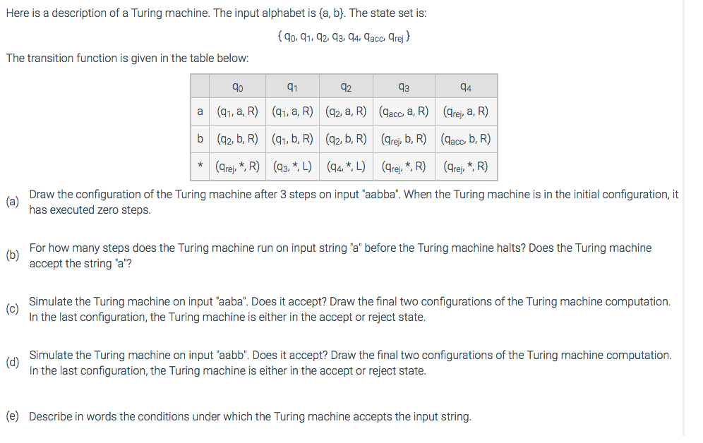 Here is a description of a Turing machine. The input alphabet is (a, b). The state set is:
{90, 91, 92, 93, 94, 9acc, grej}
The transition function is given in the table below:
9⁰
(9₁, a, R)
b (92, b, R)
(grej, *, R)
93
94
(qacc. a, R)
(qrej, a, R)
(arej, b, R)
(qacc, b, R)
(arej,*, R)
(qrej, *, R)
(a)
Draw the configuration of the Turing machine after 3 steps on input "aabba". When the Turing machine is in the initial configuration, it
has executed zero steps.
a
91
(9₁, a, R)
*
92
(92, a, R)
(9₁, b, R)
(93, *, L)
(92, b, R)
(94*, L)
(b)
For how many steps does the Turing machine run on input string "a" before the Turing machine halts? Does the Turing machine
accept the string "a"?
(c)
Simulate the Turing machine on input "aaba". Does it accept? Draw the final two configurations of the Turing machine computation.
In the last configuration, the Turing machine is either in the accept or reject state.
(d)
Simulate the Turing machine on input "aabb". Does it accept? Draw the final two configurations of the Turing machine computation.
In the last configuration, the Turing machine is either in the accept or reject state.
(e) Describe in words the conditions under which the Turing machine accepts the input string.