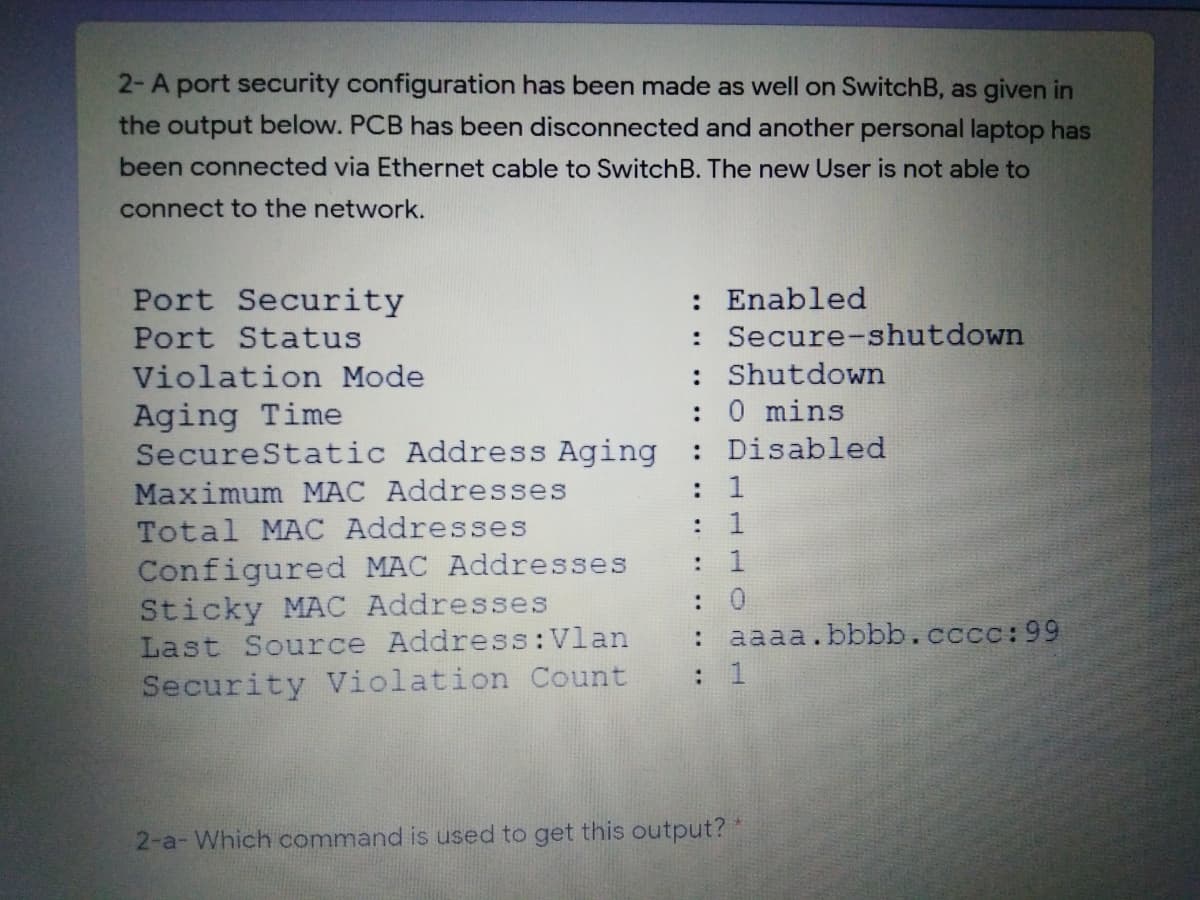 2-A port security configuration has been made as well on SwitchB, as given in
the output below. PCB has been disconnected and another personal laptop has
been connected via Ethernet cable to SwitchB. The new User is not able to
connect to the network.
: Enabled
: Secure-shutdown
: Shutdown
:0 mins
: Disabled
Port Security
Port Status
Violation Mode
Aging Time
SecureStatic Address Aging
Maximum MAC Addresses
Total MAC Addresses
Configured MAC Addresses
Sticky MAC Addresses
Last Source Address:Vlan
Security Violation Count
:
: 1
:
1
: 0
: aaaa.bbbb.cccc:99
2-a- Which command is used to get this output? *
