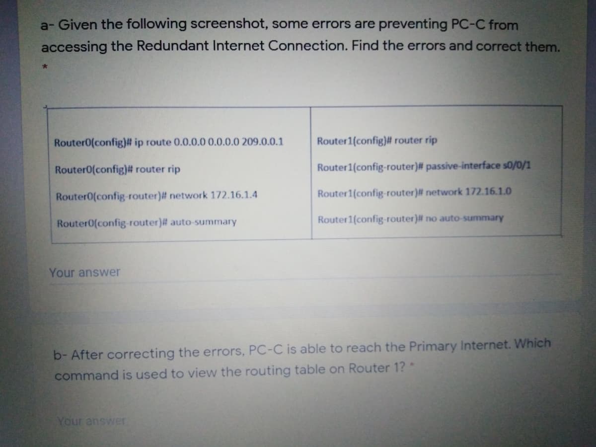 a- Given the following screenshot, some errors are preventing PC-C from
accessing the Redundant Internet Connection. Find the errors and correct them.
Router0(config)# ip route 0.0.0.0 0.0.0.0 209.0.0.1
Router1(config)# router rip
Router0(config)# router rip
Router1(config-router)# passive-interface s0/0/1
Router0(config-router)# network 172.16.1.4
Router1(config-router)# network 172.16.1.0
Router0(config-router)# auto-summary
Router1(config-router)# no auto-summary
Your answer
b- After correcting the errors, PC-C is able to reach the Primary Internet. Which
command is used to view the routing table on Router 1?*
Your answer
