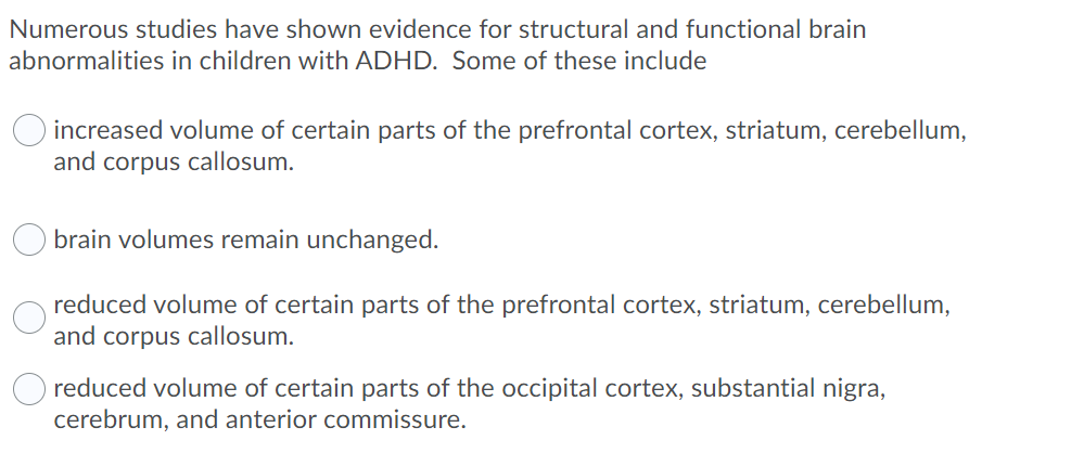 Numerous studies have shown evidence for structural and functional brain
abnormalities in children with ADHD. Some of these include
increased volume of certain parts of the prefrontal cortex, striatum, cerebellum,
and corpus callosum.
brain volumes remain unchanged.
reduced volume of certain parts of the prefrontal cortex, striatum, cerebellum,
and corpus callosum.
O reduced volume of certain parts of the occipital cortex, substantial nigra,
cerebrum, and anterior commissure.
