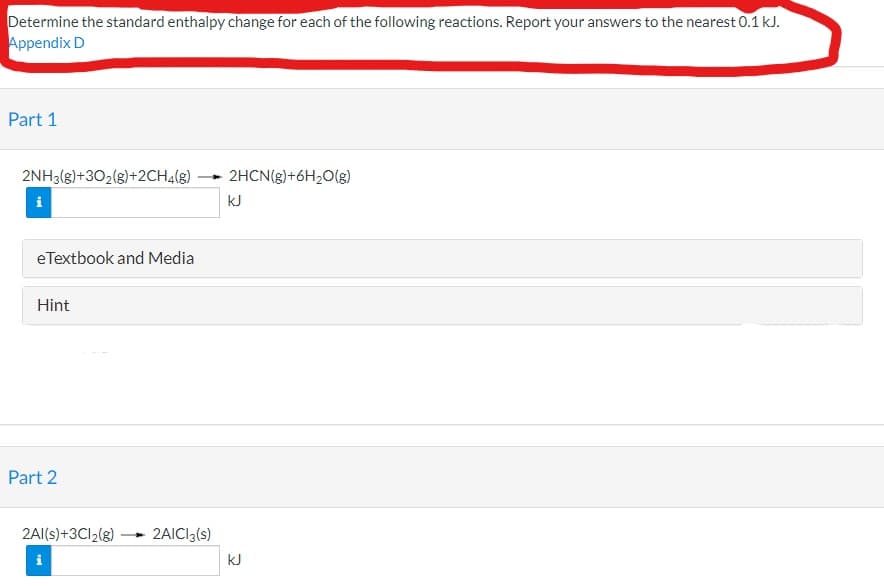 Determine the standard enthalpy change for each of the following reactions. Report your answers to the nearest 0.1 kJ.
Appendix D
Part 1
2NH3(g)+302(g)+2CH4(g)
2HCN(g)+6H2O(g)
kJ
eTextbook and Media
Hint
Part 2
2AI(s)+3CI2(g)
2AICI3(s)
kJ
