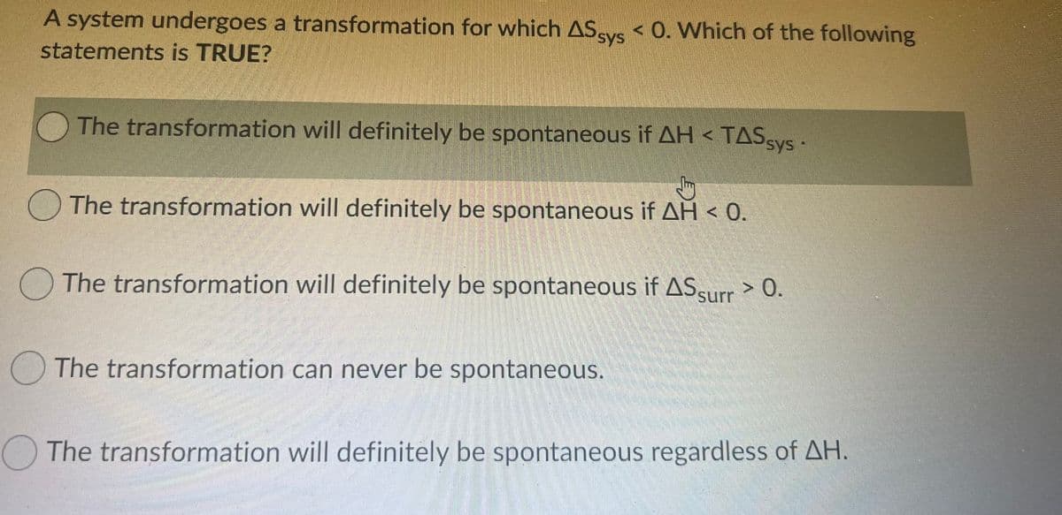 A system undergoes a transformation for which AS K 0. Which of the following
statements is TRUE?
TASSYS
The transformation will definitely be spontaneous if AH < TASvs
sys
O The transformation will definitely be spontaneous if AH < 0.
O The transformation will definitely be spontaneous if ASsurr> 0.
The transformation can never be spontaneous.
OThe transformation will definitely be spontaneous regardless of AH.
