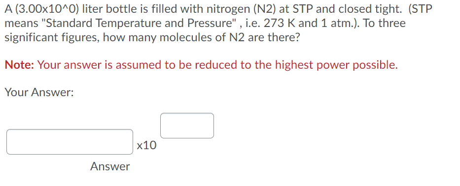 A (3.00x10^0) liter bottle is filled with nitrogen (N2) at STP and closed tight. (STP
means "Standard Temperature and Pressure" , i.e. 273 K and 1 atm.). To three
significant figures, how many molecules of N2 are there?
Note: Your answer is assumed to be reduced to the highest power possible.
Your Answer:
х10
Answer
