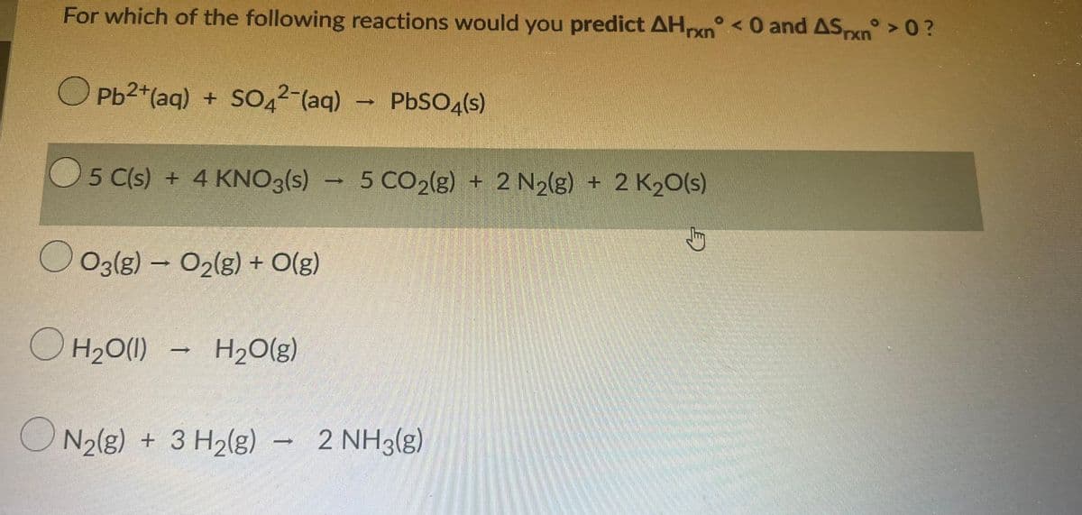 For which of the following reactions would you predict AHn < 0 and ASxn > 0?
O Pb2+(aq) + SOQ2-(aq) PbSO4(s)
5 C(s) + 4 KNO3(s) - 5 CO2(g) + 2 N2(g) + 2 K20(s)
O O3(g) – O2lg) + O(g)
OH2O(1) -
H20(g)
ON2(g) + 3 H2(g) – 2 NH3(g)

