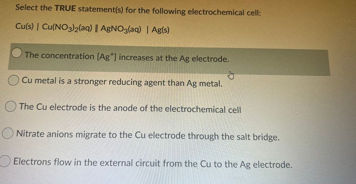 Select the TRUE statement(s) for the following electrochemical cell:
Cu(s) | Cu(NO3)2(aq) ||
AgNO3(aq) | Ag(s)
The concentration [Ag*] increases at the Ag electrode.
Cu metal is a stronger reducing agent than Ag metal.
The Cu electrode is the anode of the electrochemical cell
O Nitrate anions migrate to the Cu electrode through the salt bridge.
Electrons flow in the external circuit from the Cu to the Ag electrode.
