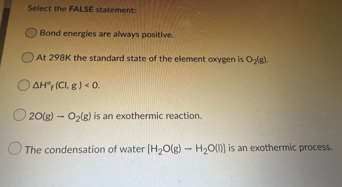 Select the FALSE statement:
Bond energies are always positive.
O At 298K the standard state of the element oxygen is O2(g).
O AH° (CI, g ) < 0.
O 20(g) – O2(g) is an exothermic reaction.
O The condensation of water [H2O(g) – H20(1)] is an exothermic process.
