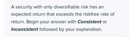 A security with only diversifiable risk has an
expected return that exceeds the riskfree rate of
return. Begin your answer with Consistent or
Inconsistent followed by your explanation.
