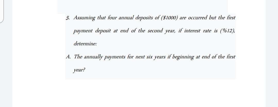 5. Assuming that four annual deposits of ($1000) are occurred but the first
payment deposit at end of the second year, if interest rate is (%12),
determine:
A. The annually payments for next six years if beginning at end of the first
year?