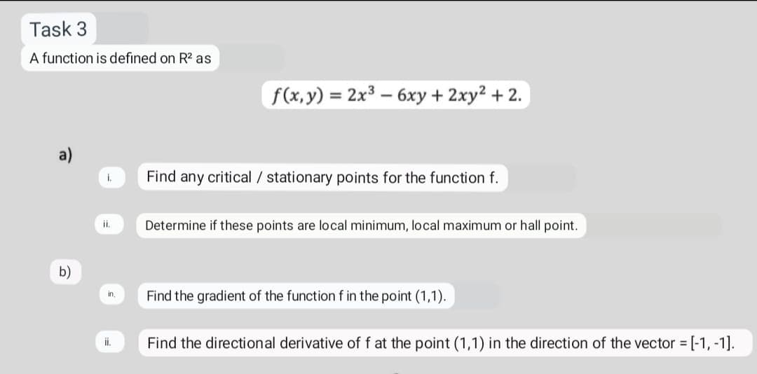 Task 3
A function is defined on R2 as
f(x, y) = 2x3 – 6xy + 2xy2 +2.
a)
Find any critical / stationary points for the function f.
i.
Determine if these points are local minimum, local maximum or hall point.
b)
Find the gradient of the function f in the point (1,1).
in,
Find the directional derivative of f at the point (1,1) in the direction of the vector [-1, -1].
