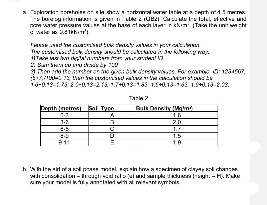 a. Exploration boreholes on site show a horizontal water table at a depth of 4.5 metres.
The borelog information is given in Table 2 (QB2). Calculate the total, effective and
pore water pressure values at the base of each layer in kN/m2. (Take the unit weight
of water as 9.81KN/m³).
Please used the customised bulk density values in your calculation.
The customised bulk density should be calculated in the following way:
1) Take last two digital numbers from your student ID
2) Sum them up and divide by 100
3) Then add the number on the given bulk density values. For example, ID: 1234567,
(6+7)/100=D0.13, then the customised values in the calculation should be
1.6+0.13=1.73; 2.0+0.13=2.13; 1.7+0.13=1.83; 1.5+0.13=1.63; 1.9+0.13=D2.03.
Table 2
Soil Type
Depth (metres)
0-3
Bulk Density (Mg/m³)
1.6
A
3-6
2.0
1.7
6-8
C
8-9
D
1.5
9-11
1.9
b. With the aid of a soil phase model, explain how a specimen of clayey soil changes
with consolidation – through void ratio (e) and sample thickness (height - H). Make
sure your model is fully annotated with all relevant symbols.
