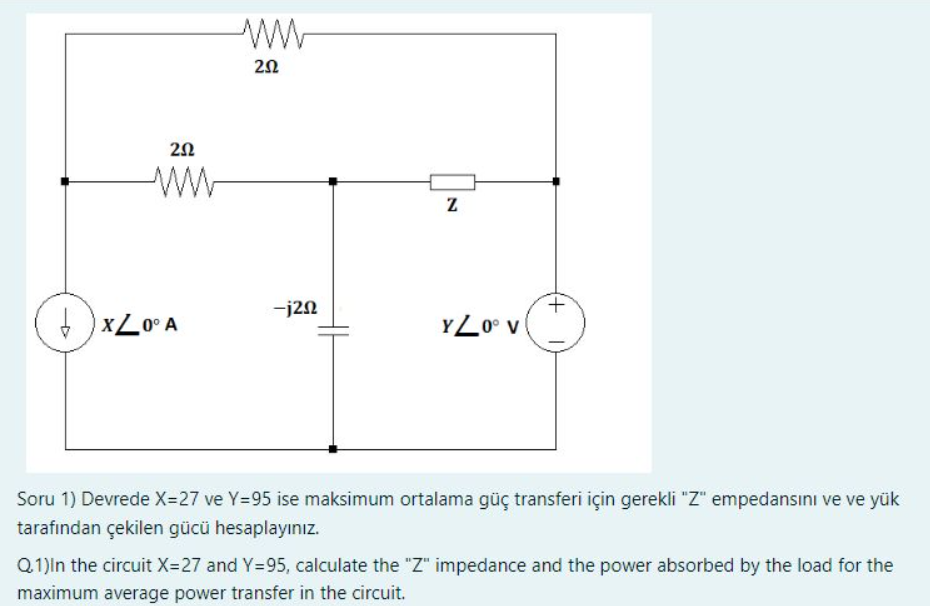 202
www
XL0° A
202
-j20
Z
YZ0° V
Soru 1) Devrede X=27 ve Y=95 ise maksimum ortalama güç transferi için gerekli "Z" empedansını ve ve yük
tarafından çekilen gücü hesaplayınız.
Q.1)In the circuit X=27 and Y=95, calculate the "Z" impedance and the power absorbed by the load for the
maximum average power transfer in the circuit.