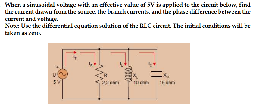 When a sinusoidal voltage with an effective value of 5V is applied to the circuit below, find
the current drawn from the source, the branch currents, and the phase difference between the
current and voltage.
Note: Use the differential equation solution of the RLC circuit. The initial conditions will be
taken as zero.
U
5 V
4
R
2,2 ohm
0000²
lo
10 ohm
Xc
15 ohm