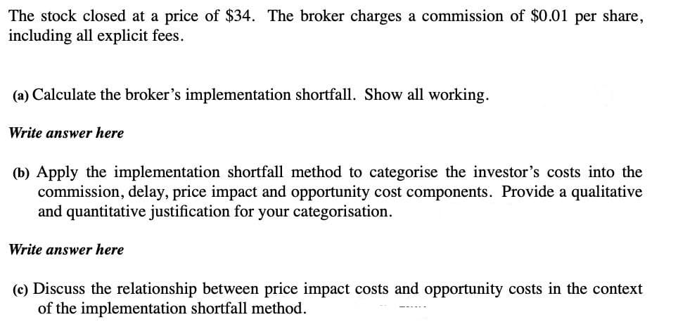 The stock closed at a price of $34. The broker charges a commission of $0.01 per share,
including all explicit fees.
(a) Calculate the broker's implementation shortfall. Show all working.
Write answer here
(b) Apply the implementation shortfall method to categorise the investor's costs into the
commission, delay, price impact and opportunity cost components. Provide a qualitative
and quantitative justification for your categorisation.
Write answer here
(c) Discuss the relationship between price impact costs and opportunity costs in the context
of the implementation shortfall method.
------
