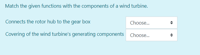 Match the given functions with the components of a wind turbine.
Connects the rotor hub to the gear box
Choose.
Covering of the wind turbine's generating components Choose.
