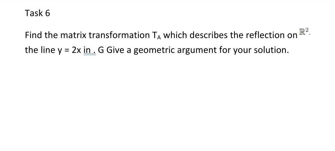 Task 6
Find the matrix transformation TA which describes the reflection on
the line y = 2x in . G Give a geometric argument for your solution.

