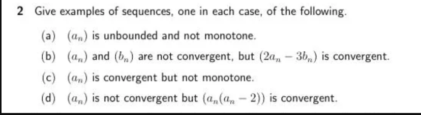 2 Give examples of sequences, one in each case, of the following.
(a) (an) is unbounded and not monotone.
(b) (a,) and (b,) are not convergent, but (2a, - 3b,) is convergent.
(c) (an) is convergent but not monotone.
(d) (an) is not convergent but (a,(a, - 2)) is convergent.
