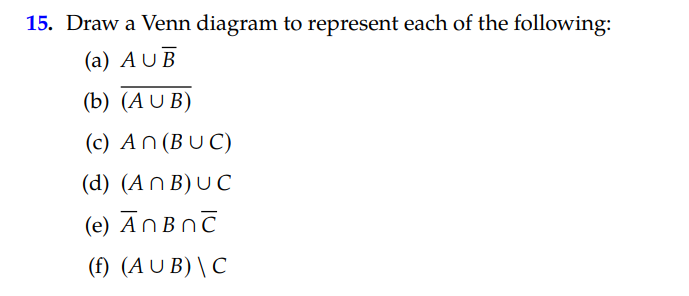 15. Draw a Venn diagram to represent each of the following:
(a) AUB
(b) (A U B)
(c) An (BU C)
(d) (An B) U C
(e) AnBnč
(f) (A U B) \ C
