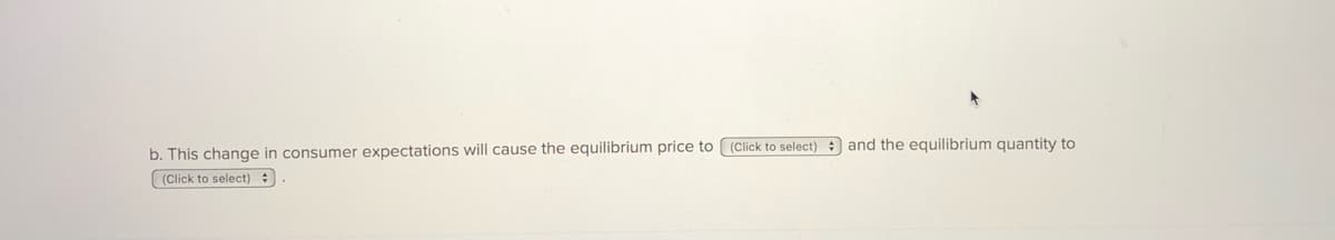 b. This change in consumer expectations will cause the equilibrium price to (Click to select) : and the equilibrium quantity to
(Click to select) :
