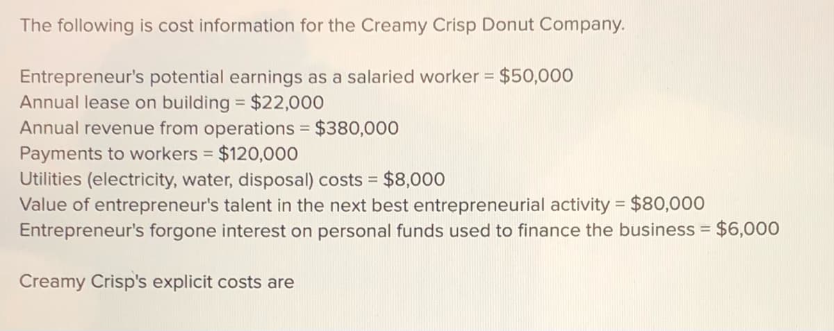 The following is cost information for the Creamy Crisp Donut Company.
Entrepreneur's potential earnings as a salaried worker = $50,000
Annual lease on building = $22,000
Annual revenue from operations = $380,000
Payments to workers = $120,000
Utilities (electricity, water, disposal) costs =
Value of entrepreneur's talent in the next best entrepreneurial activity = $80,000
Entrepreneur's forgone interest on personal funds used to finance the business = $6,000
$8,000
Creamy Crisp's explicit costs are
