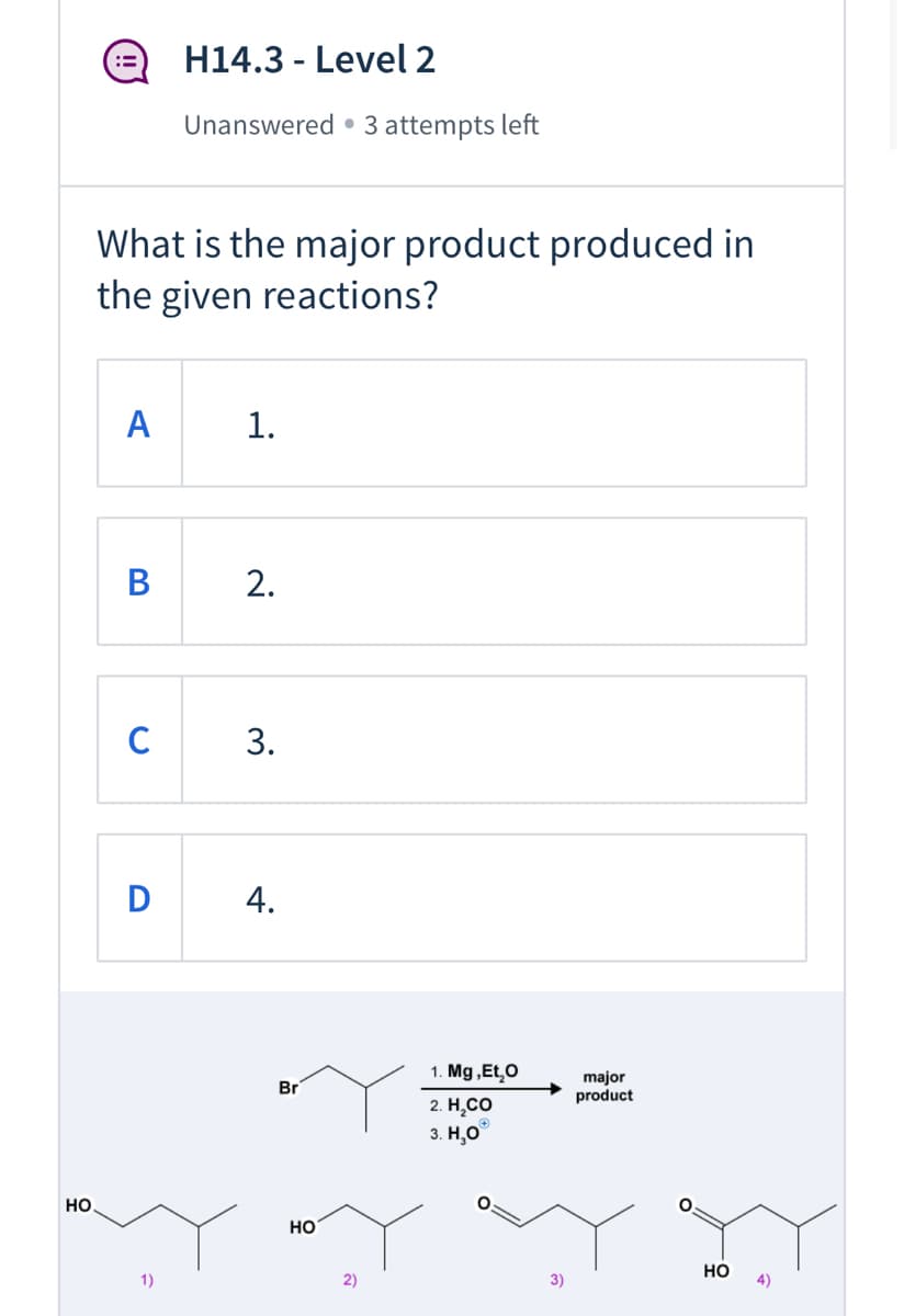 H14.3 - Level 2
Unanswered • 3 attempts left
What is the major product produced in
the given reactions?
A
1.
В
2.
C
3.
D
1. Mg ,Et,O
Br
major
product
2. Н.СО
3. Н,О
HO.
но
1)
2)
3)
но
4)
4.
