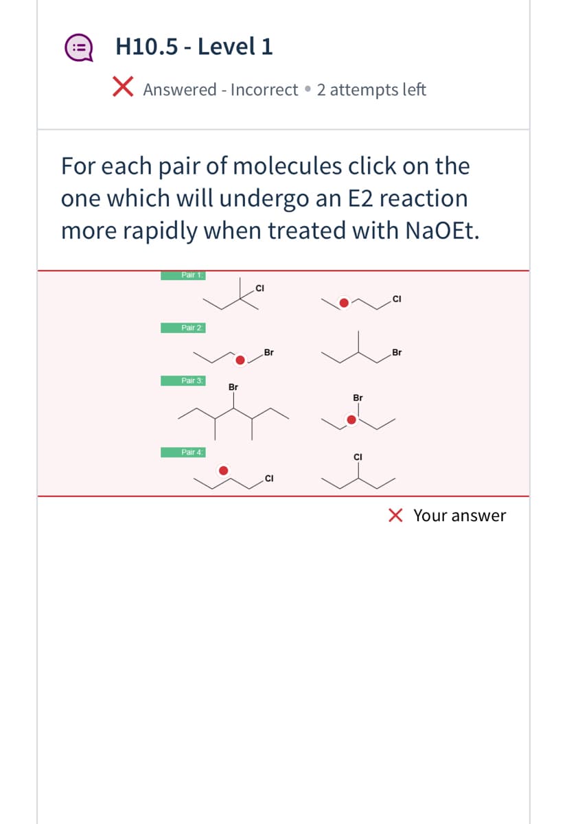 H10.5 - Level 1
X Answered - Incorrect • 2 attempts left
For each pair of molecules click on the
one which will undergo an E2 reaction
more rapidly when treated with NaOEt.
Pair 1:
CI
CI
Pair 2:
Br
Pair 3:
Br
Br
Pair 4:
CI
CI
X Your answer

