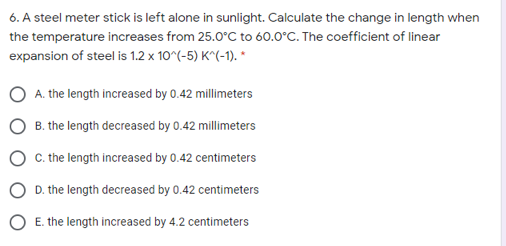 6. A steel meter stick is left alone in sunlight. Calculate the change in length when
the temperature increases from 25.0°C to 60.0°C. The coefficient of linear
expansion of steel is 1.2 x 10^(-5) K^(-1). *
A. the length increased by 0.42 millimeters
B. the length decreased by 0.42 millimeters
C. the length increased by 0.42 centimeters
D. the length decreased by 0.42 centimeters
E. the length increased by 4.2 centimeters

