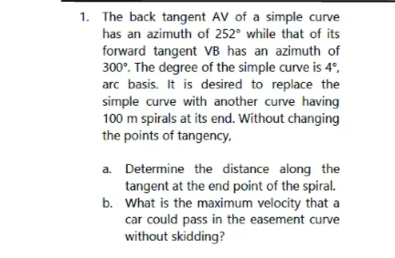 1. The back tangent AV of a simple curve
has an azimuth of 252° while that of its
forward tangent VB has an azimuth of
300°. The degree of the simple curve is 4°,
arc basis. It is desired to replace the
simple curve with another curve having
100 m spirals at its end. Without changing
the points of tangency,
a. Determine the distance along the
tangent at the end point of the spiral.
What is the maximum velocity that a
car could pass in the easement curve
without skidding?
b.