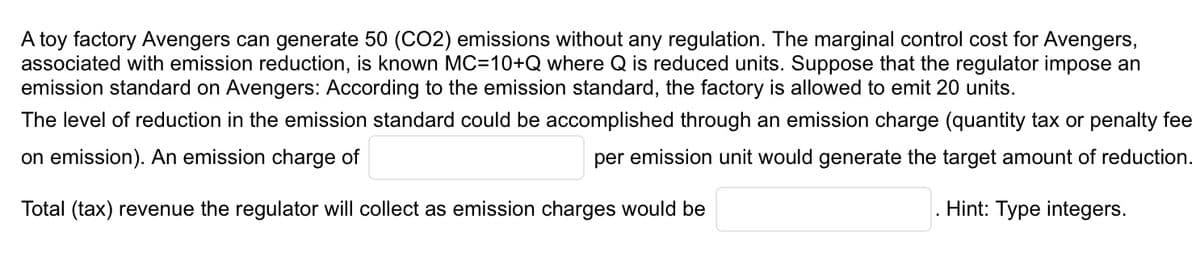 A toy factory Avengers can generate 50 (CO2) emissions without any regulation. The marginal control cost for Avengers,
associated with emission reduction, is known MC=10+Q where Q is reduced units. Suppose that the regulator impose an
emission standard on Avengers: According to the emission standard, the factory is allowed to emit 20 units.
The level of reduction in the emission standard could be accomplished through an emission charge (quantity tax or penalty fee
per emission unit would generate the target amount of reduction.
on emission). An emission charge of
Total (tax) revenue the regulator will collect as emission charges would be
. Hint: Type integers.