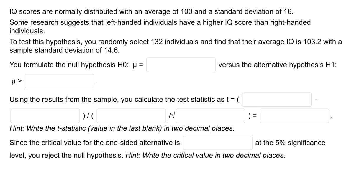 IQ scores are normally distributed with an average of 100 and a standard deviation of 16.
Some research suggests that left-handed individuals have a higher IQ score than right-handed
individuals.
To test this hypothesis, you randomly select 132 individuals and find that their average IQ is 103.2 with a
sample standard deviation of 14.6.
You formulate the null hypothesis H0: µ =
H>
versus the alternative hypothesis H1:
Using the results from the sample, you calculate the test statistic as t = (
)/(
N
) =
Hint: Write the t-statistic (value in the last blank) in two decimal places.
Since the critical value for the one-sided alternative is
level, you reject the null hypothesis. Hint: Write the critical value in two decimal places.
at the 5% significance