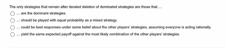 The only strategies that remain after iterated deletion of dominated strategies are those that ...
... are the dominant strategies.
... should be played with equal probability as a mixed strategy.
... could be best responses under some belief about the other players' strategies, assuming everyone is acting rationally.
yield the same expected payoff against the most likely combination of the other players' strategies.