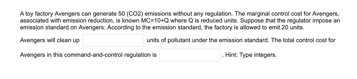 A toy factory Avengers can generate 50 (CO2) emissions without any regulation. The marginal control cost for Avengers,
associated with emission reduction, is known MC=10+Q where Q is reduced units. Suppose that the regulator impose an
emission standard on Avengers: According to the emission standard, the factory is allowed to emit 20 units.
Avengers will clean up
units of pollutant under the emission standard. The total control cost for
Avengers in this command-and-control regulation is
Hint: Type integers.