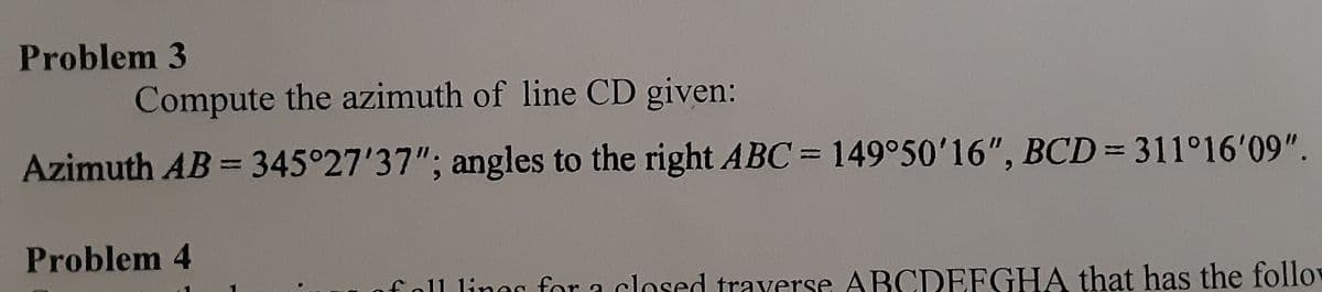 Problem 3
Compute the azimuth of line CD given:
Azimuth AB= 345°27'37"; angles to the right ABC= 149°50'16", BCD= 311°16'09".
|3|
Problem 4
of oll liner for a closed traverse ABCDEFGHA that has the follo

