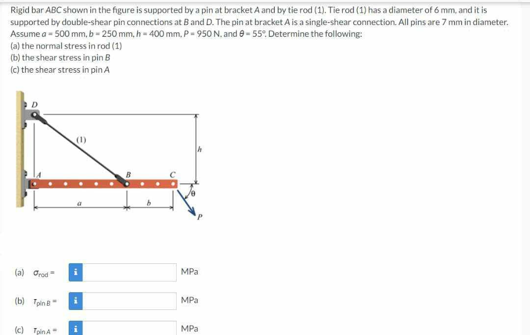 Rigid bar ABC shown in the figure is supported by a pin at bracket A and by tie rod (1). Tie rod (1) has a diameter of 6 mm, and it is
supported by double-shear pin connections at B and D. The pin at bracket A is a single-shear connection. All pins are 7 mm in diameter.
Assume a = 500 mm, b=250 mm, h = 400 mm, P = 950 N. and 9 = 55°. Determine the following:
(a) the normal stress in rod (1)
(b) the shear stress in pin B
(c) the shear stress in pin A
D
(a) Orod =
(b) Tpin B =
(c) Tpin A =
(1)
a
i
i
B
b
MPa
MPa
MPa