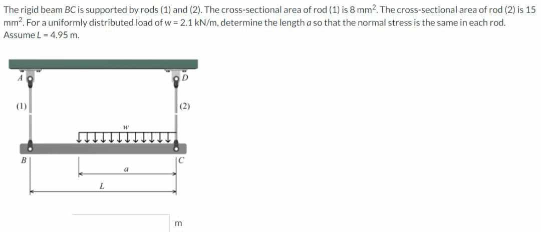 The rigid beam BC is supported by rods (1) and (2). The cross-sectional area of rod (1) is 8 mm2. The cross-sectional area of rod (2) is 15
mm². For a uniformly distributed load of w=2.1 kN/m, determine the length a so that the normal stress is the same in each rod.
Assume L = 4.95 m.
(1)
B
L
W
a
(2)
m