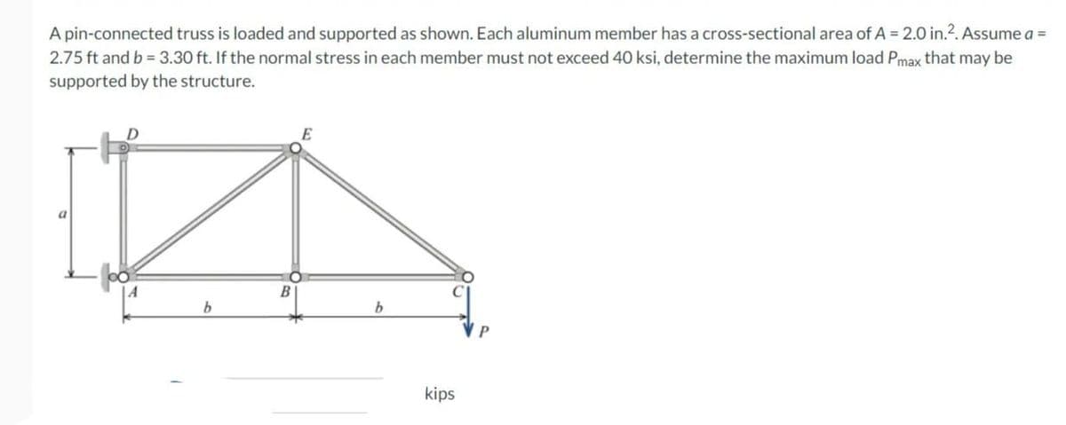 A pin-connected truss is loaded and supported as shown. Each aluminum member has a cross-sectional area of A = 2.0 in.2. Assume a =
2.75 ft and b = 3.30 ft. If the normal stress in each member must not exceed 40 ksi, determine the maximum load Pmax that may be
supported by the structure.
D
b
B
E
b
kips