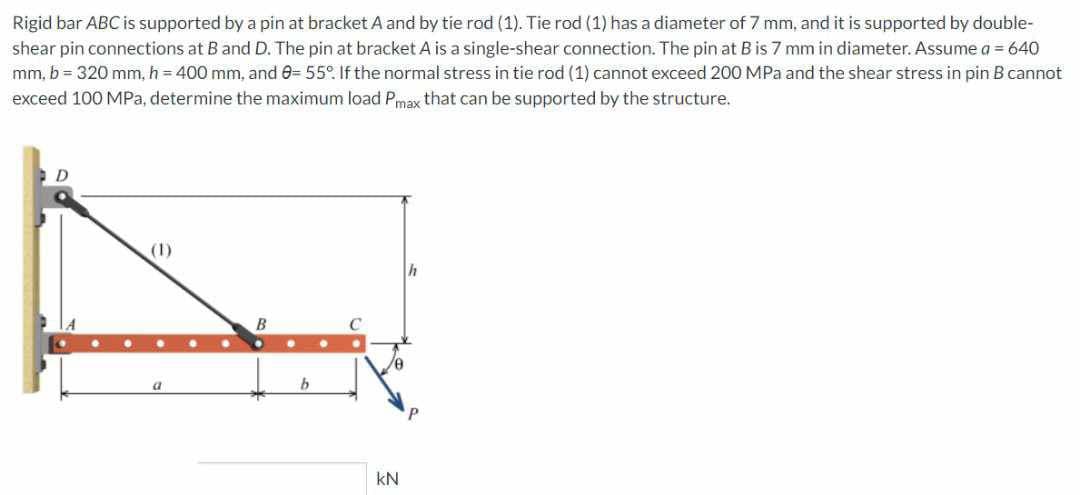 Rigid bar ABC is supported by a pin at bracket A and by tie rod (1). Tie rod (1) has a diameter of 7 mm, and it is supported by double-
shear pin connections at B and D. The pin at bracket A is a single-shear connection. The pin at B is 7 mm in diameter. Assume a = 640
mm, b = 320 mm, h = 400 mm, and 8= 55°. If the normal stress in tie rod (1) cannot exceed 200 MPa and the shear stress in pin B cannot
exceed 100 MPa, determine the maximum load Pmax that can be supported by the structure.
D
(1)
a
B
KN
h