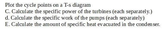 Plot the cycle points on a T-s diagram
C. Calculate the specific power of the turbines (each separately.)
d. Calculate the specific work of the pumps (each separately)
E. Calculate the amount of specific heat evacuated in the condenser.