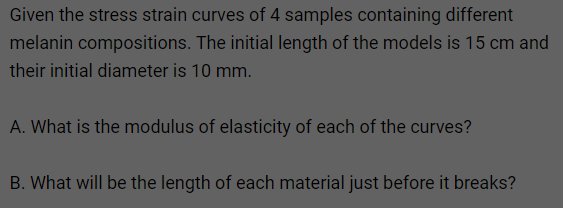 Given the stress strain curves of 4 samples containing different
melanin compositions. The initial length of the models is 15 cm and
their initial diameter is 10 mm.
A. What is the modulus of elasticity of each of the curves?
B. What will be the length of each material just before it breaks?
