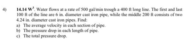 4)
14.14 W³. Water flows at a rate of 500 gal/min trough a 400 ft long line. The first and last
100 ft of the line are 6 in. diameter cast iron pipe, while the middle 200 ft consists of two
4.24 in. diameter cast iron pipes. Find:
a) The average velocity in each section of pipe.
b) The pressure drop in each length of pipe.
c) The total pressure drop.